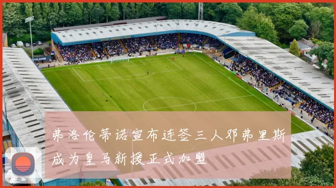 弗洛伦蒂诺宣布连签三人邓弗里斯成为皇马新援正式加盟