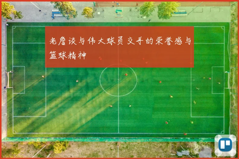 老詹谈与伟大球员交手的荣誉感与篮球精神