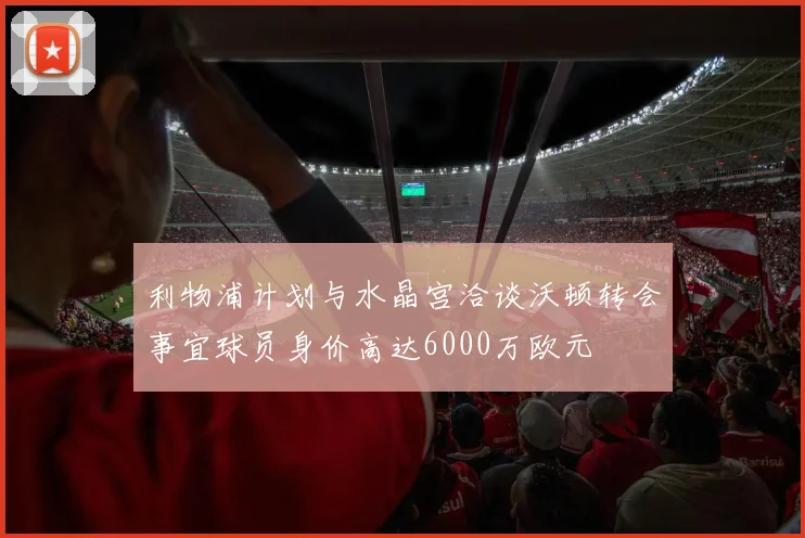 利物浦计划与水晶宫洽谈沃顿转会事宜球员身价高达6000万欧元