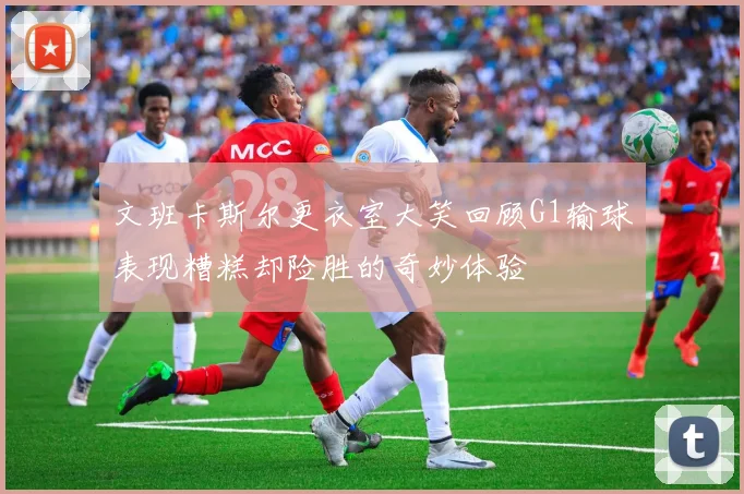 文班卡斯尔更衣室大笑回顾G1输球表现糟糕却险胜的奇妙体验