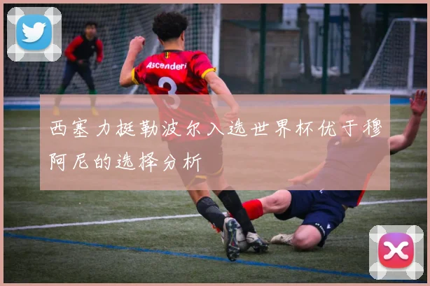 西塞力挺勒波尔入选世界杯优于穆阿尼的选择分析